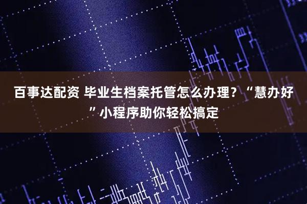 百事达配资 毕业生档案托管怎么办理？“慧办好”小程序助你轻松搞定