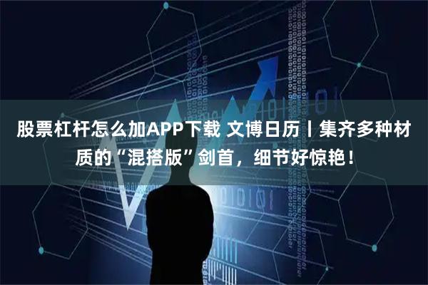 股票杠杆怎么加APP下载 文博日历丨集齐多种材质的“混搭版”剑首，细节好惊艳！