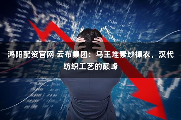 鸿阳配资官网 云布集团：马王堆素纱襌衣，汉代纺织工艺的巅峰