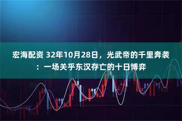 宏海配资 32年10月28日，光武帝的千里奔袭：一场关乎东汉存亡的十日博弈