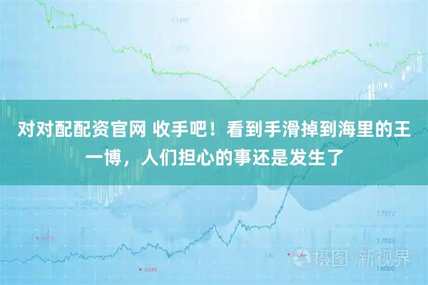 对对配配资官网 收手吧！看到手滑掉到海里的王一博，人们担心的事还是发生了