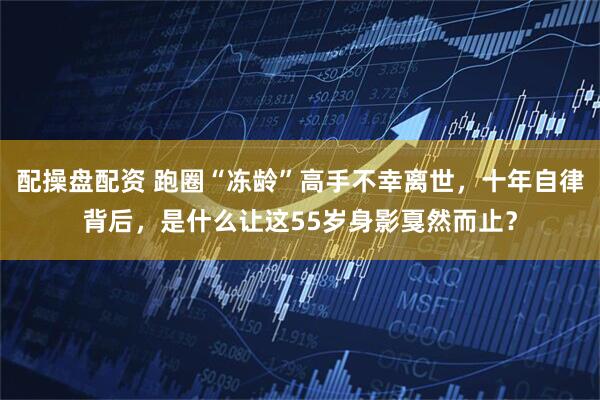 配操盘配资 跑圈“冻龄”高手不幸离世，十年自律背后，是什么让这55岁身影戛然而止？