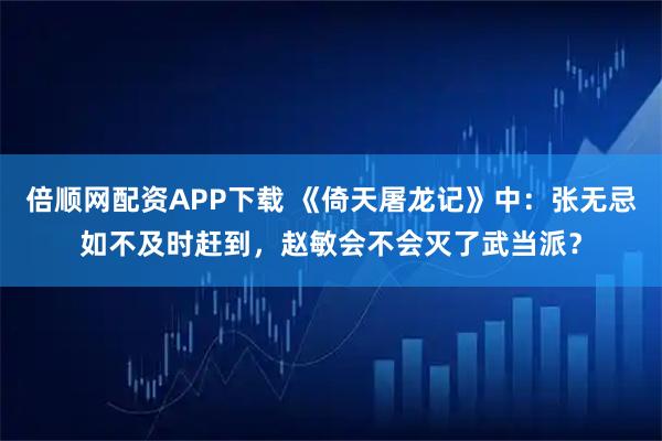 倍顺网配资APP下载 《倚天屠龙记》中：张无忌如不及时赶到，赵敏会不会灭了武当派？