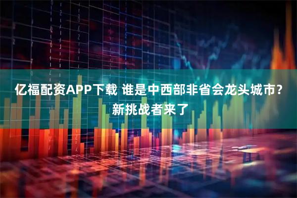 亿福配资APP下载 谁是中西部非省会龙头城市？ 新挑战者来了