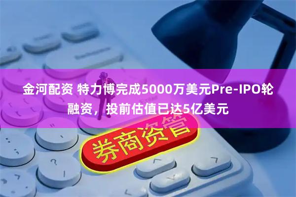 金河配资 特力博完成5000万美元Pre-IPO轮融资，投前估值已达5亿美元