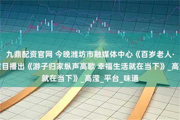 九鼎配资官网 今晚潍坊市融媒体中心《百岁老人·乐在潍坊》栏目播出《游子归家纵声高歌 幸福生活就在当下》_高滢_平台_味道