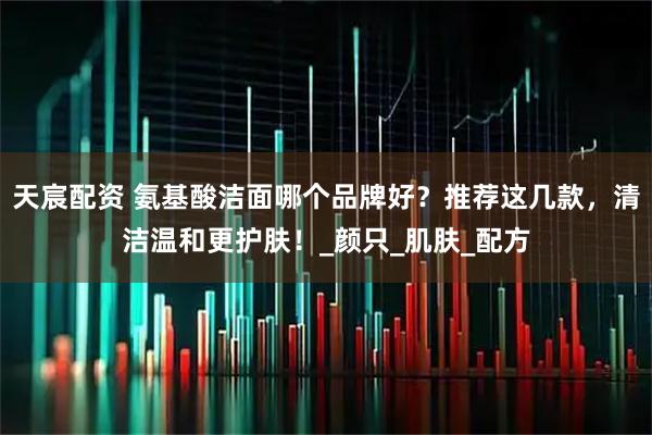 天宸配资 氨基酸洁面哪个品牌好？推荐这几款，清洁温和更护肤！_颜只_肌肤_配方