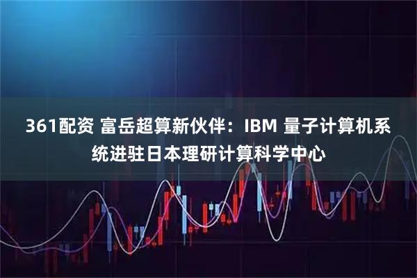361配资 富岳超算新伙伴：IBM 量子计算机系统进驻日本理研计算科学中心