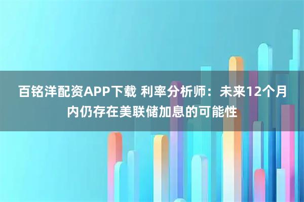 百铭洋配资APP下载 利率分析师：未来12个月内仍存在美联储加息的可能性