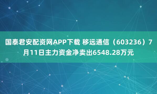 国泰君安配资网APP下载 移远通信（603236）7月11日主力资金净卖出6548.28万元