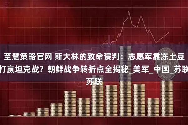 至慧策略官网 斯大林的致命误判：志愿军靠冻土豆打赢坦克战？朝鲜战争转折点全揭秘_美军_中国_苏联