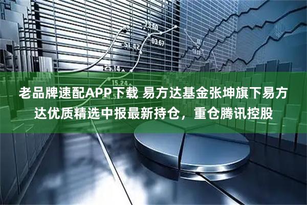 老品牌速配APP下载 易方达基金张坤旗下易方达优质精选中报最新持仓，重仓腾讯控股