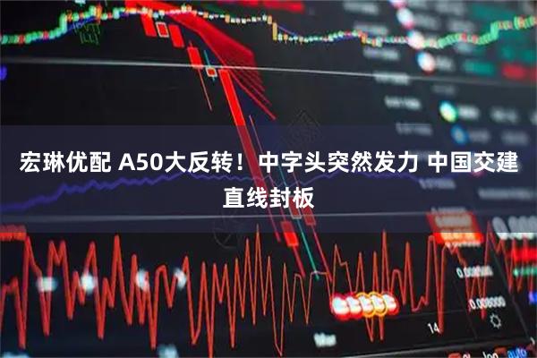 宏琳优配 A50大反转！中字头突然发力 中国交建直线封板