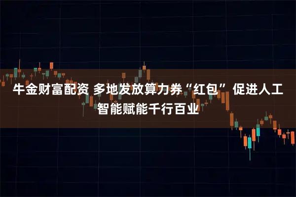 牛金财富配资 多地发放算力券“红包” 促进人工智能赋能千行百业