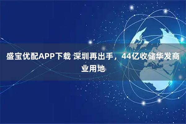 盛宝优配APP下载 深圳再出手，44亿收储华发商业用地
