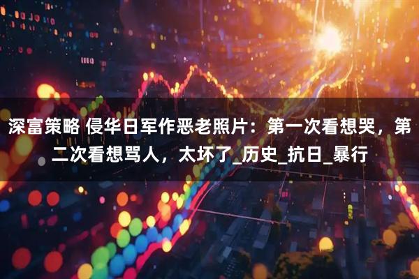 深富策略 侵华日军作恶老照片：第一次看想哭，第二次看想骂人，太坏了_历史_抗日_暴行