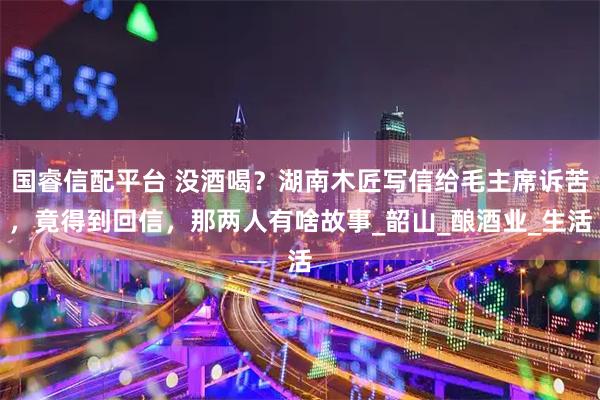 国睿信配平台 没酒喝？湖南木匠写信给毛主席诉苦，竟得到回信，那两人有啥故事_韶山_酿酒业_生活