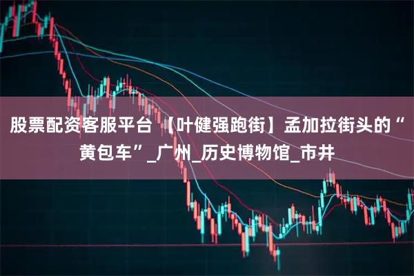 股票配资客服平台 【叶健强跑街】孟加拉街头的“黄包车”_广州_历史博物馆_市井