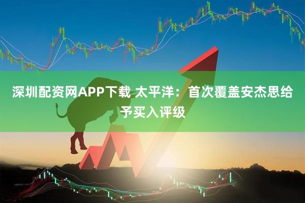 深圳配资网APP下载 太平洋：首次覆盖安杰思给予买入评级