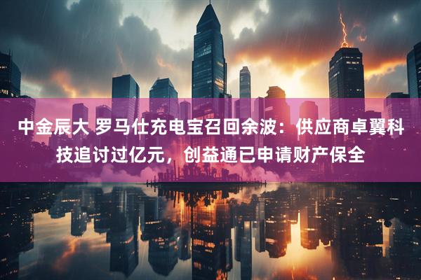中金辰大 罗马仕充电宝召回余波：供应商卓翼科技追讨过亿元，创益通已申请财产保全